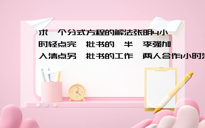 求一个分式方程的解法张明4小时轻点完一批书的一半,李强加入清点另一批书的工作,两人合作1小时清点完另一半书,如果李强单独清点这批书需要几个小时、