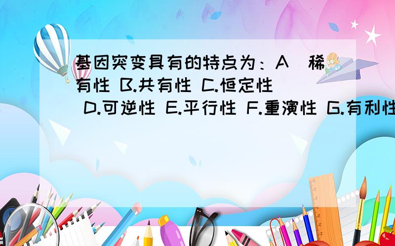 基因突变具有的特点为：A．稀有性 B.共有性 C.恒定性 D.可逆性 E.平行性 F.重演性 G.有利性 H.有害性