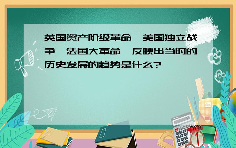 英国资产阶级革命,美国独立战争,法国大革命,反映出当时的历史发展的趋势是什么?