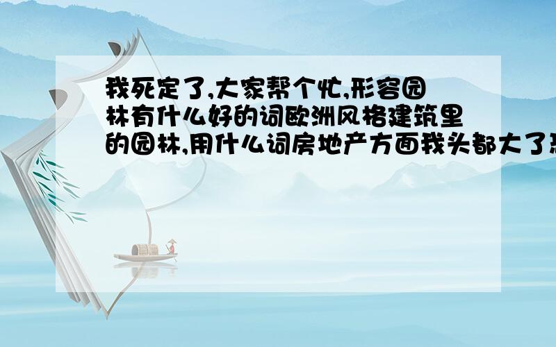 我死定了,大家帮个忙,形容园林有什么好的词欧洲风格建筑里的园林,用什么词房地产方面我头都大了恐怕我就要失业了