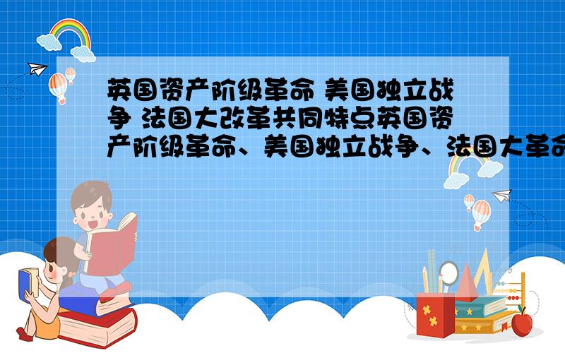 英国资产阶级革命 美国独立战争 法国大改革共同特点英国资产阶级革命、美国独立战争、法国大革命的共同点是A．建立了资产阶级共和国 B．推翻了封建专制制度C．打败了外国的武装干涉