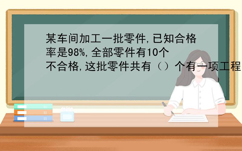 某车间加工一批零件,已知合格率是98%,全部零件有10个不合格,这批零件共有（）个有一项工程,甲乙两队合作4天完成,甲队独做6天完成,乙队独做全工程的4分之1要（）天.