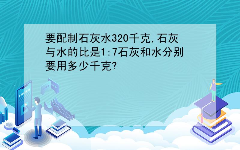 要配制石灰水320千克,石灰与水的比是1:7石灰和水分别要用多少千克?