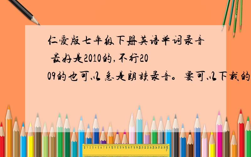 仁爱版七年级下册英语单词录音 最好是2010的,不行2009的也可以 急是朗读录音。要可以下载的  无毒的    别象2楼一样，就是不想找才提问的