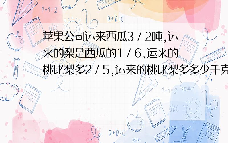 苹果公司运来西瓜3／2吨,运来的梨是西瓜的1／6,运来的桃比梨多2／5,运来的桃比梨多多少千克