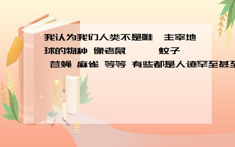 我认为我们人类不是唯一主宰地球的物种 像老鼠 蟑螂 蚊子 苍蝇 麻雀 等等 有些都是人迹罕至甚至荒无人烟的地方都存在 从这个意义上来说 它们更强大 我们可以随手杀死它们 可每年也有