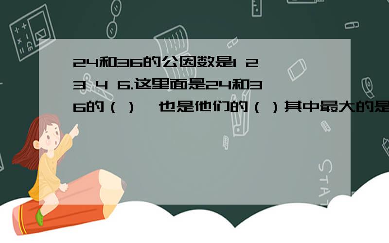 24和36的公因数是1 2 3 4 6.这里面是24和36的（）,也是他们的（）其中最大的是（）,所以（）是24和36的最大公因数?为什么?求,急要!（老师布置的,急求!）