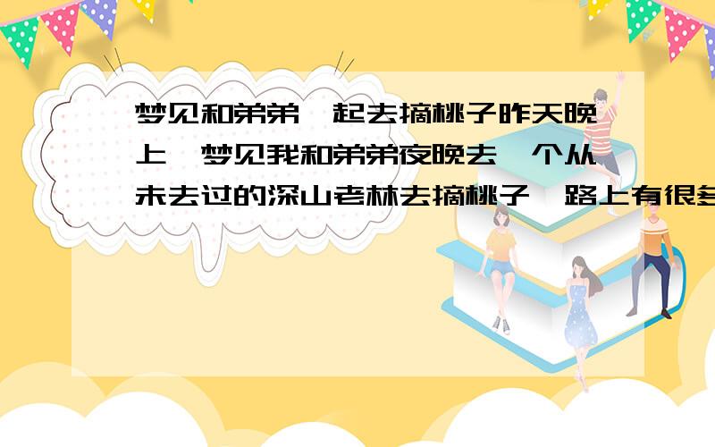 梦见和弟弟一起去摘桃子昨天晚上,梦见我和弟弟夜晚去一个从未去过的深山老林去摘桃子,路上有很多游离状的恐怖的生物,我和弟弟跑的很快,我跑到中途,由于害怕折回来了,弟弟一个人摘了