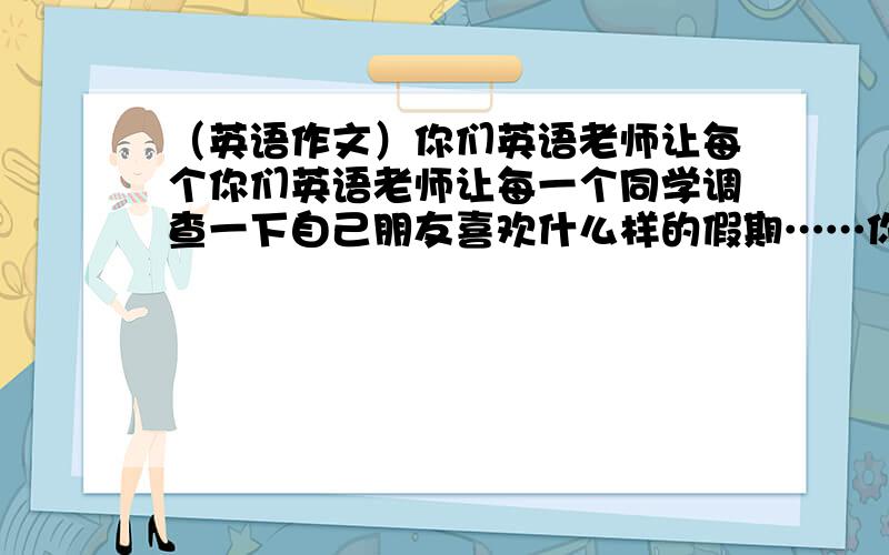 （英语作文）你们英语老师让每个你们英语老师让每一个同学调查一下自己朋友喜欢什么样的假期……你们英语老师让每个你们英语老师让每一个同学调查一下自己朋友喜欢什么样的假期,想