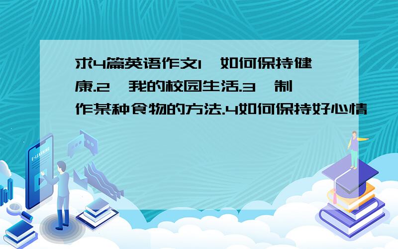 求4篇英语作文1、如何保持健康.2、我的校园生活.3、制作某种食物的方法.4如何保持好心情