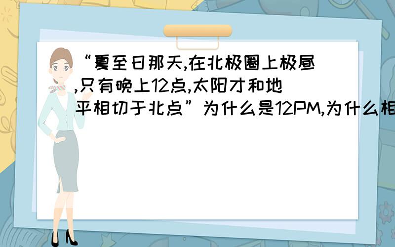 “夏至日那天,在北极圈上极昼,只有晚上12点,太阳才和地平相切于北点”为什么是12PM,为什么相切于北点