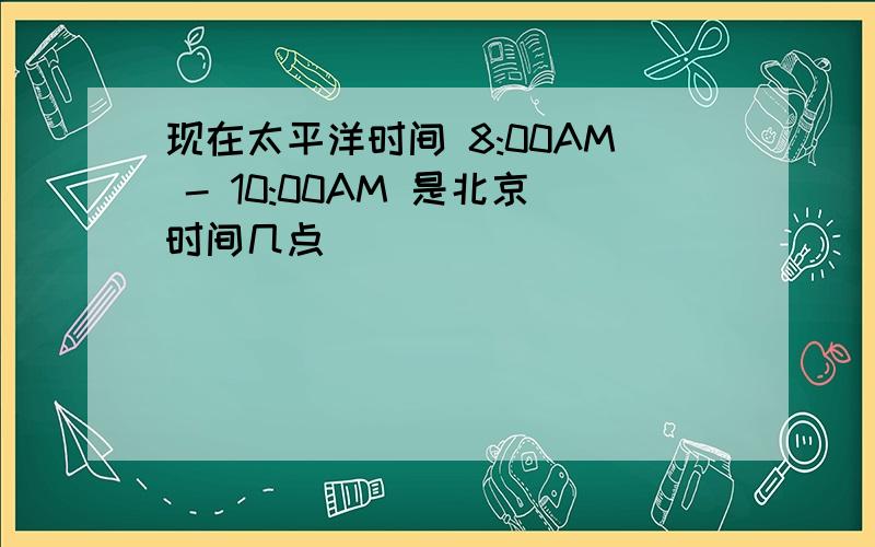 现在太平洋时间 8:00AM - 10:00AM 是北京时间几点