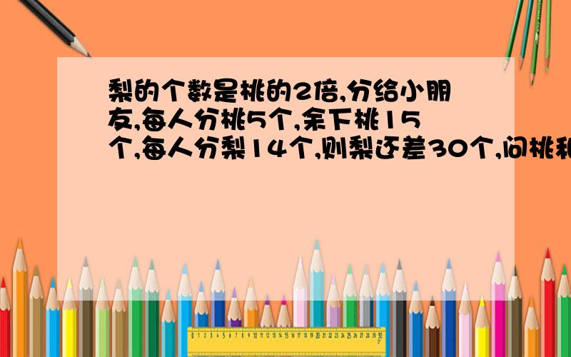 梨的个数是桃的2倍,分给小朋友,每人分桃5个,余下桃15个,每人分梨14个,则梨还差30个,问桃和梨各有多少个?