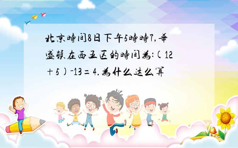 北京时间8日下午5时时7,华盛顿在西五区的时间为:(12+5)-13=4.为什么这么算