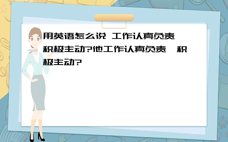 用英语怎么说 工作认真负责,积极主动?他工作认真负责,积极主动?