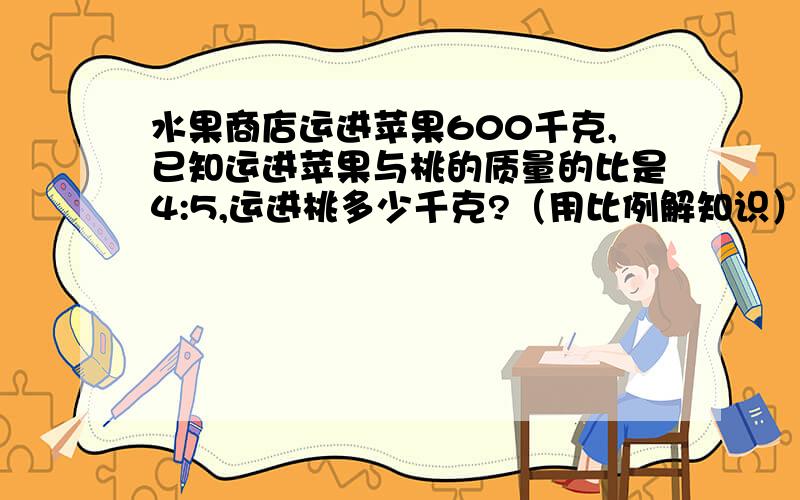 水果商店运进苹果600千克,已知运进苹果与桃的质量的比是4:5,运进桃多少千克?（用比例解知识）注意！用比例！