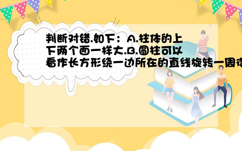 判断对错.如下：A.柱体的上下两个面一样大.B.圆柱可以看作长方形绕一边所在的直线旋转一周得到的.C.棱住的侧面都是三角形.D.立体图形都是由平面图形围成的.