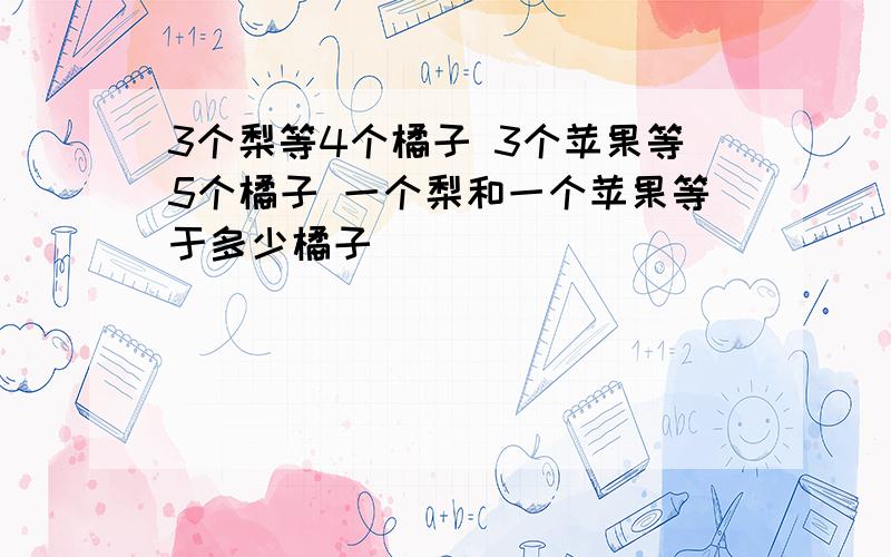 3个梨等4个橘子 3个苹果等5个橘子 一个梨和一个苹果等于多少橘子