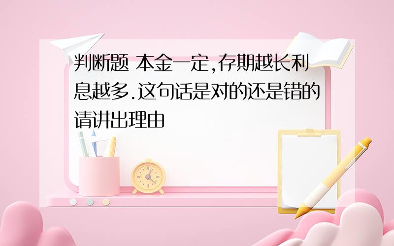 判断题 本金一定,存期越长利息越多.这句话是对的还是错的请讲出理由