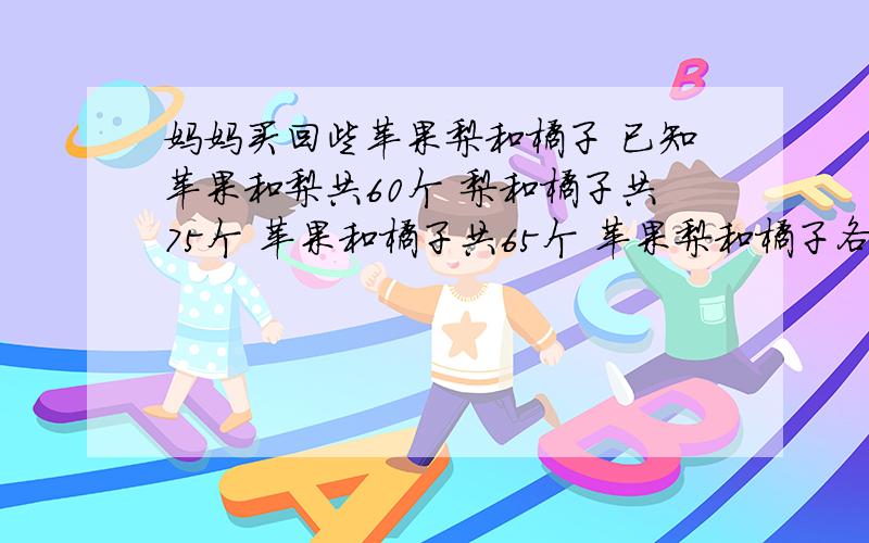 妈妈买回些苹果梨和橘子 已知苹果和梨共60个 梨和橘子共75个 苹果和橘子共65个 苹果梨和橘子各多少个 是小