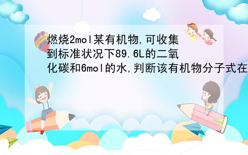 燃烧2mol某有机物,可收集到标准状况下89.6L的二氧化碳和6mol的水,判断该有机物分子式在C2H4..C2H4O C2H6 C3H6O 中选