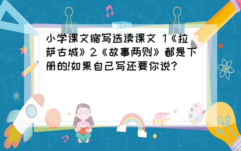 小学课文缩写选读课文 1《拉萨古城》2《故事两则》都是下册的!如果自己写还要你说？