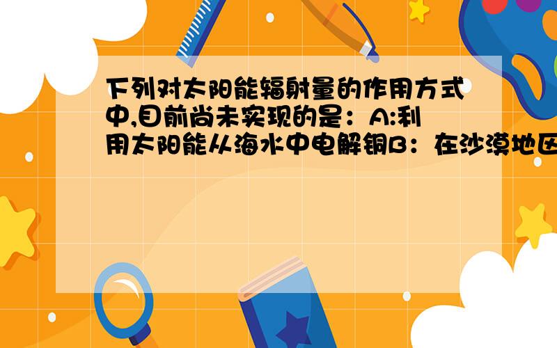 下列对太阳能辐射量的作用方式中,目前尚未实现的是：A:利用太阳能从海水中电解铜B：在沙漠地区建造大型地区建造大型太阳能发电站C：利用太阳能大量开采地下矿产D：利用太阳能干燥器