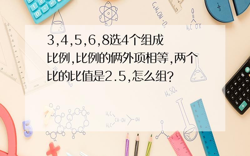 3,4,5,6,8选4个组成比例,比例的俩外项相等,两个比的比值是2.5,怎么组?