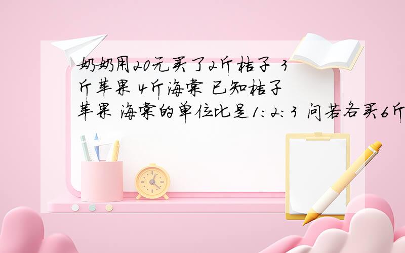 奶奶用20元买了2斤桔子 3斤苹果 4斤海棠 已知桔子 苹果 海棠的单位比是1：2：3 问若各买6斤时共要多少钱 方程解