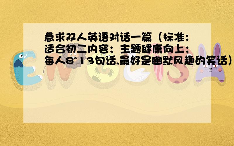 急求双人英语对话一篇（标准：适合初二内容；主题健康向上；每人8~13句话,最好是幽默风趣的笑话）别太短