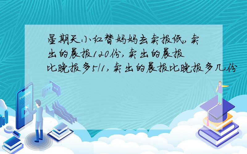 星期天小红替妈妈去卖报纸,卖出的晨报120份,卖出的晨报比晚报多5/1,卖出的晨报比晚报多几份