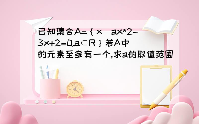 已知集合A=｛x|ax*2-3x+2=0,a∈R｝若A中的元素至多有一个,求a的取值范围