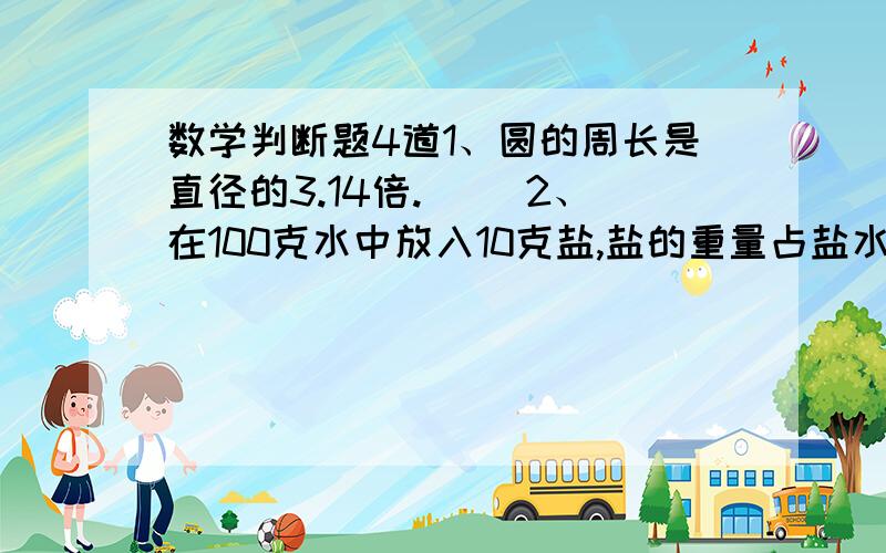 数学判断题4道1、圆的周长是直径的3.14倍.（ ）2、在100克水中放入10克盐,盐的重量占盐水重量的10％.( )3、如果甲比乙多20%,则乙比甲一定少20%.（ ）4、周长相等的两个圆,它们的面积也一定相