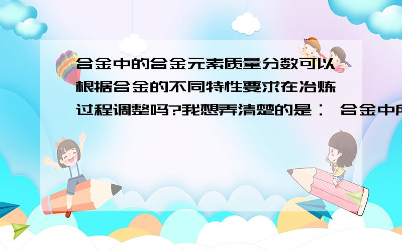 合金中的合金元素质量分数可以根据合金的不同特性要求在冶炼过程调整吗?我想弄清楚的是： 合金中所有元素的质量分数都是按对应的原子比确定的吗?为何含有相同元素的同类合金有不同