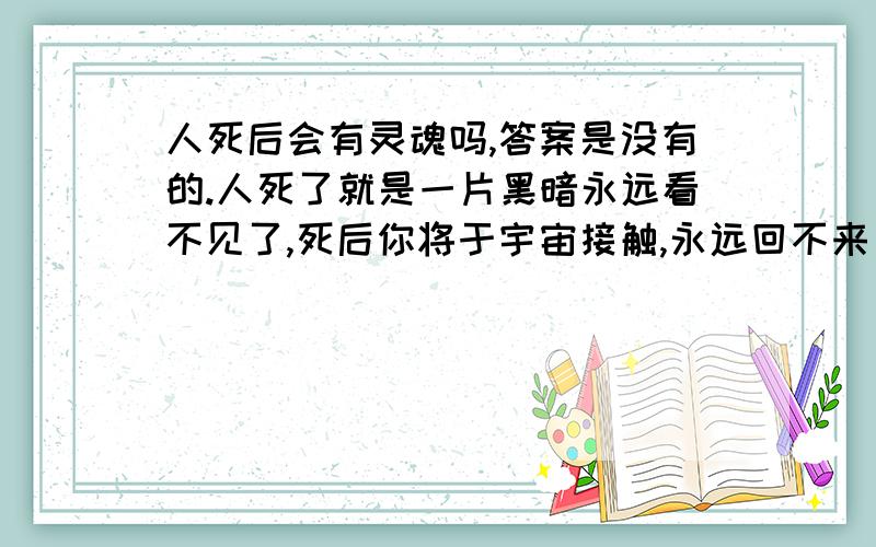 人死后会有灵魂吗,答案是没有的.人死了就是一片黑暗永远看不见了,死后你将于宇宙接触,永远回不来了了