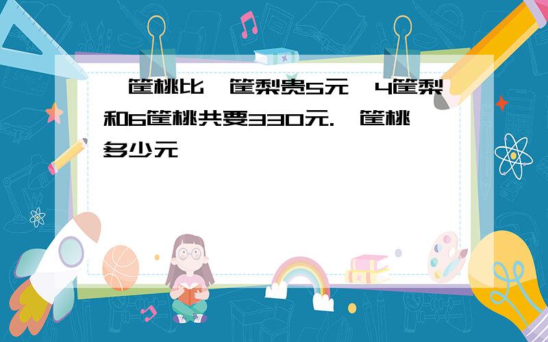 一筐桃比一筐梨贵5元,4筐梨和6筐桃共要330元.一筐桃多少元