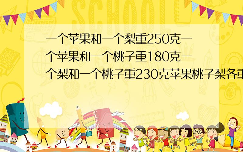 一个苹果和一个梨重250克一个苹果和一个桃子重180克一个梨和一个桃子重230克苹果桃子梨各重多少