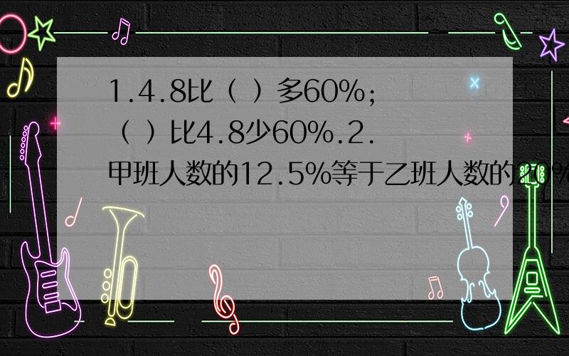 1.4.8比（ ）多60%；（ ）比4.8少60%.2.甲班人数的12.5%等于乙班人数的20%,甲板有40人,乙班有( )人.3.从甲地到乙地,甲车要行4小时,乙车要行5小时,甲车的速度比乙车的速度快（ ）%.4.一次数学竞赛,