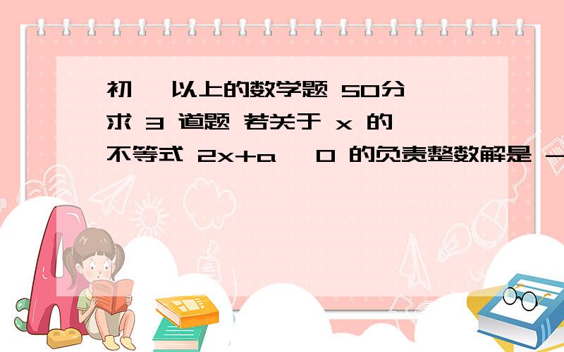 初一 以上的数学题 50分 求 3 道题 若关于 x 的不等式 2x+a ≥0 的负责整数解是 -2、 -1,求 a 的取值范围（过程）.22名工人按定额完成1400件产品,三级供热那每人定额 200 件,二级工人每人定额50