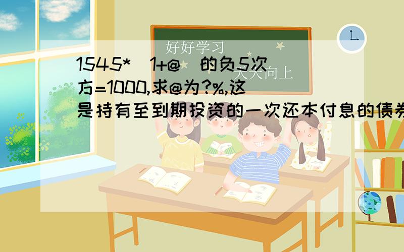 1545*（1+@）的负5次方=1000,求@为?%,这是持有至到期投资的一次还本付息的债券的一道试题,1545*（1+@）的负5次方=1000,求@为多少,请多多指教,