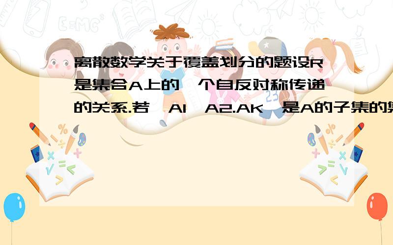 离散数学关于覆盖划分的题设R是集合A上的一个自反对称传递的关系.若{A1,A2.AK}是A的子集的集合,当i≠j时,Ai不包含于Aj,使a,b在一个自己中,当且仅当∈R,求证{A1,A2.AK}是A的一个划分