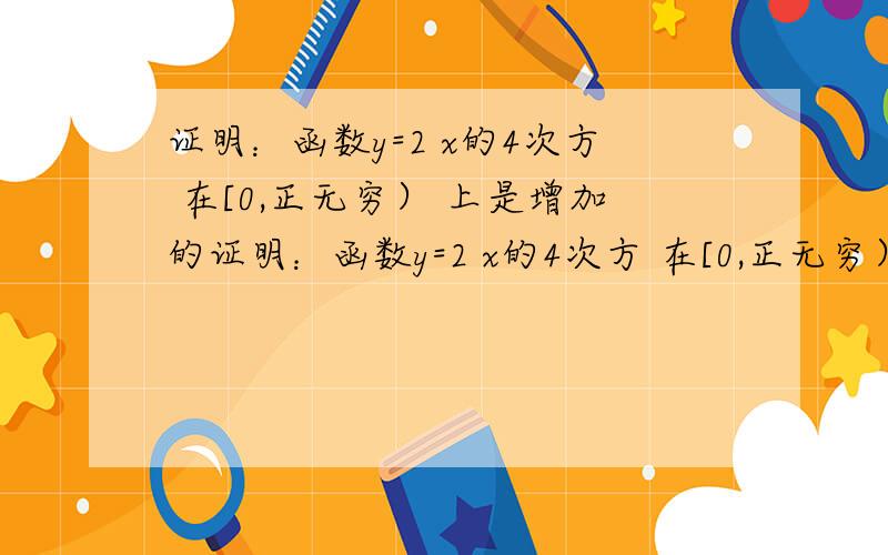 证明：函数y=2 x的4次方 在[0,正无穷） 上是增加的证明：函数y=2 x的4次方 在[0,正无穷） 上是增加的