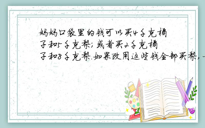 妈妈口袋里的钱可以买4千克橘子和5千克梨；或者买2千克橘子和8千克梨.如果改用这些钱全部买梨,一共可以买（ ）千克.能不能给我分析一下!记住!谁能分析的好!我可以另外加分!1