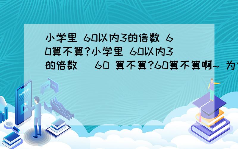 小学里 60以内3的倍数 60算不算?小学里 60以内3的倍数   60 算不算?60算不算啊~ 为什么？请阐明理由~谢谢哦