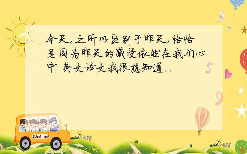 今天,之所以区别于昨天,恰恰是因为昨天的感受依然在我们心中 英文译文我很想知道...