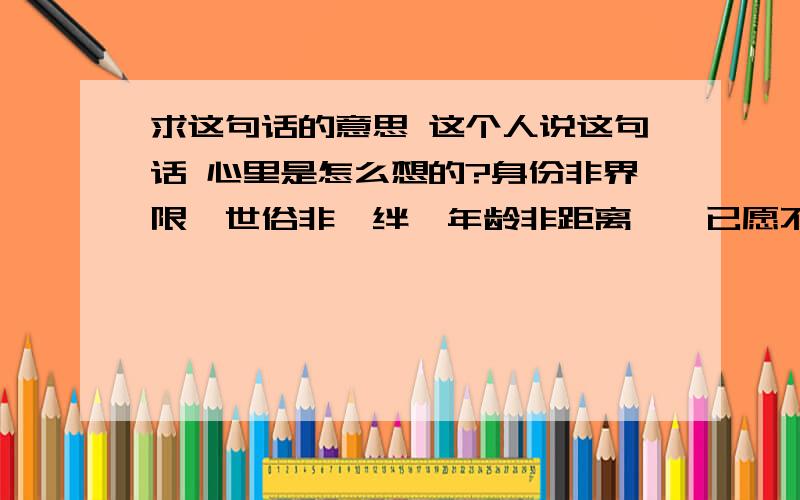 求这句话的意思 这个人说这句话 心里是怎么想的?身份非界限,世俗非羁绊,年龄非距离,惟已愿不愿.­非诚勿扰