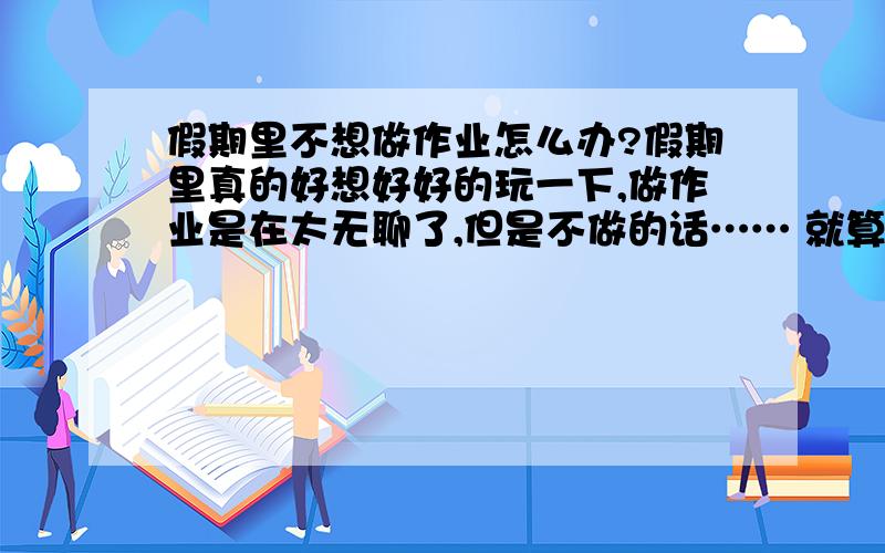 假期里不想做作业怎么办?假期里真的好想好好的玩一下,做作业是在太无聊了,但是不做的话…… 就算做了那么多的作业,自己到开学又会记住多少知识呢? 实在是没意义……怎么办?