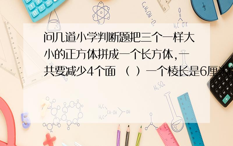 问几道小学判断题把三个一样大小的正方体拼成一个长方体,一共要减少4个面 （ ）一个棱长是6厘米的正方体,它的面积和体积相等 （ ）一个正方体的棱长总和扩大4倍,表面积就扩大16倍 （