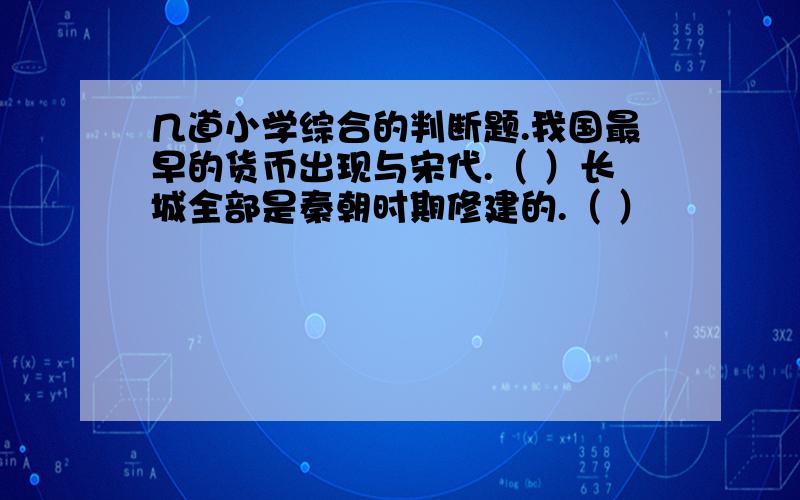 几道小学综合的判断题.我国最早的货币出现与宋代.（ ）长城全部是秦朝时期修建的.（ ）