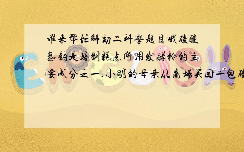 谁来帮忙解初二科学题目哦碳酸氢钠是焙制糕点所用发酵粉的主要成分之一.小明的母亲从商场买回一包碳酸氢钠,包装袋上标有“NaHCO3质量分数≥95％”字样.小明为了判断包内NaHCO3质量分数